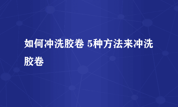 如何冲洗胶卷 5种方法来冲洗胶卷