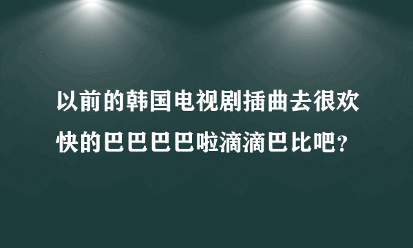 以前的韩国电视剧插曲去很欢快的巴巴巴巴啦滴滴巴比吧？