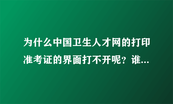 为什么中国卫生人才网的打印准考证的界面打不开呢？谁可以快点告诉我，我真的很急..........