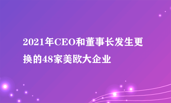 2021年CEO和董事长发生更换的48家美欧大企业
