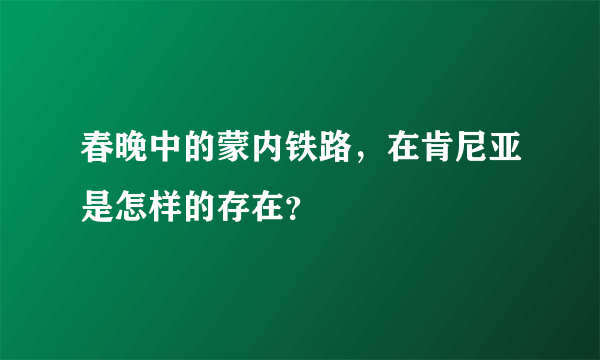 春晚中的蒙内铁路，在肯尼亚是怎样的存在？