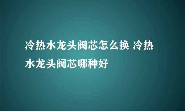 冷热水龙头阀芯怎么换 冷热水龙头阀芯哪种好
