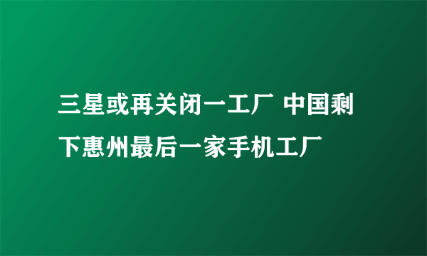 三星或再关闭一工厂 中国剩下惠州最后一家手机工厂