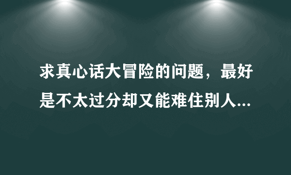 求真心话大冒险的问题，最好是不太过分却又能难住别人的那种？