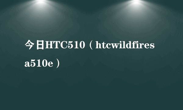 今日HTC510（htcwildfiresa510e）