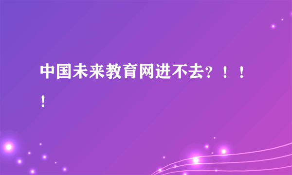 中国未来教育网进不去？！！！