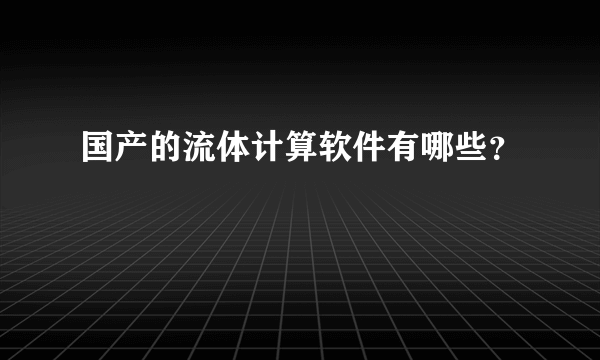 国产的流体计算软件有哪些？