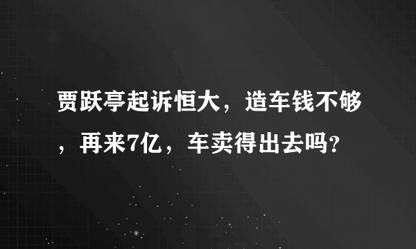 贾跃亭起诉恒大，造车钱不够，再来7亿，车卖得出去吗？