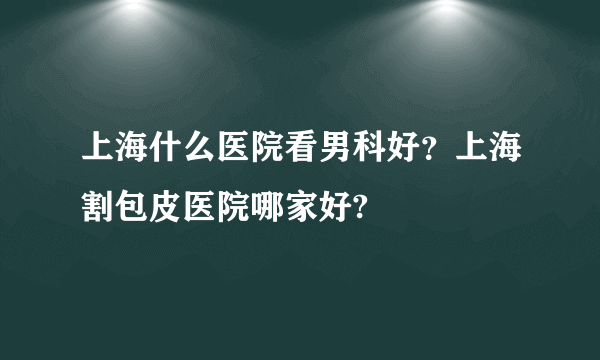 上海什么医院看男科好？上海割包皮医院哪家好?