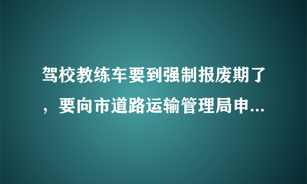 驾校教练车要到强制报废期了，要向市道路运输管理局申请更换，申请报告怎么写？