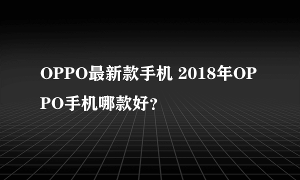 OPPO最新款手机 2018年OPPO手机哪款好？