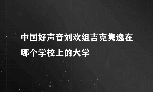 中国好声音刘欢组吉克隽逸在哪个学校上的大学