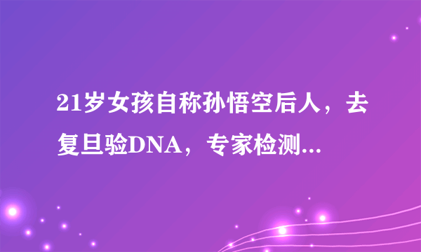 21岁女孩自称孙悟空后人，去复旦验DNA，专家检测结果怎么样？