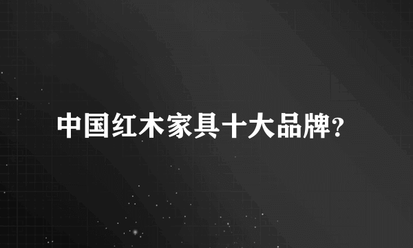 中国红木家具十大品牌？