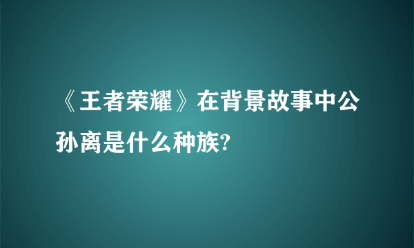 《王者荣耀》在背景故事中公孙离是什么种族?