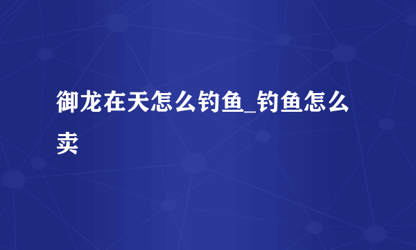 御龙在天怎么钓鱼_钓鱼怎么卖