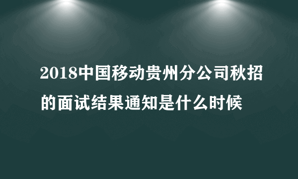 2018中国移动贵州分公司秋招的面试结果通知是什么时候