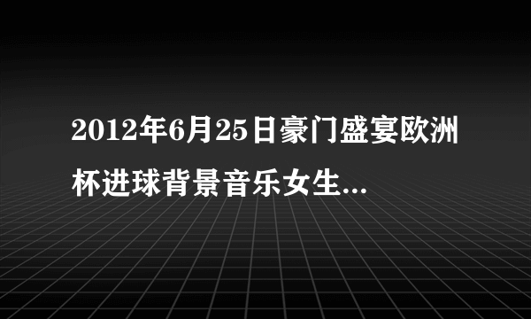 2012年6月25日豪门盛宴欧洲杯进球背景音乐女生英文歌曲