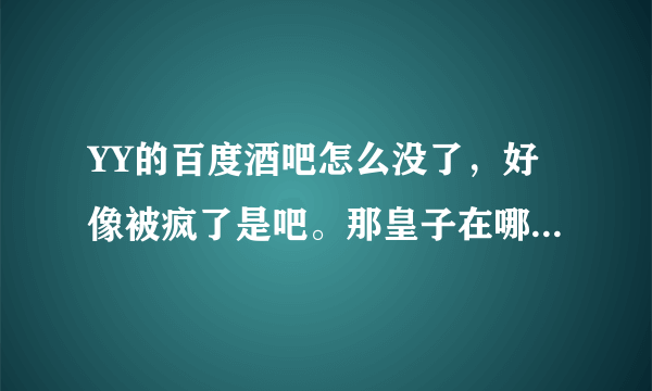 YY的百度酒吧怎么没了，好像被疯了是吧。那皇子在哪了，有没有重建，妃暄去哪了，谁知道