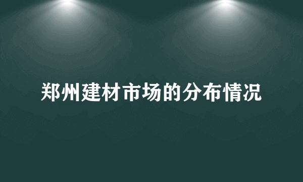 郑州建材市场的分布情况