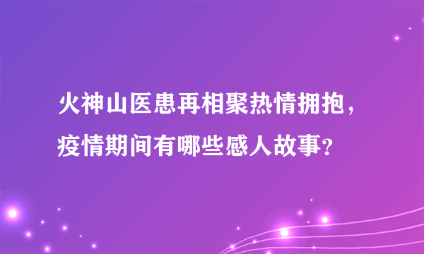 火神山医患再相聚热情拥抱，疫情期间有哪些感人故事？