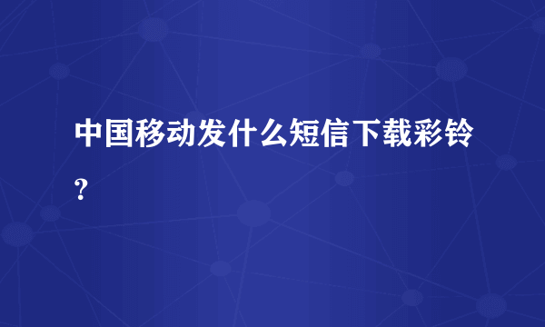 中国移动发什么短信下载彩铃？