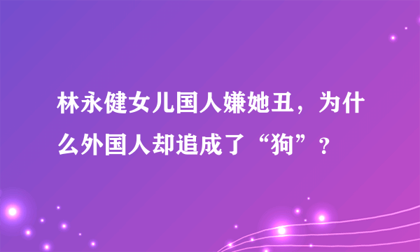 林永健女儿国人嫌她丑，为什么外国人却追成了“狗”？