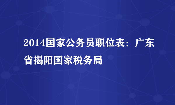 2014国家公务员职位表：广东省揭阳国家税务局