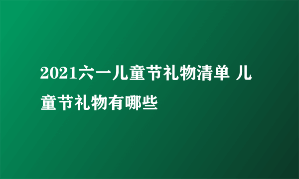 2021六一儿童节礼物清单 儿童节礼物有哪些