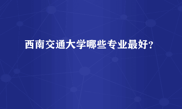 西南交通大学哪些专业最好？