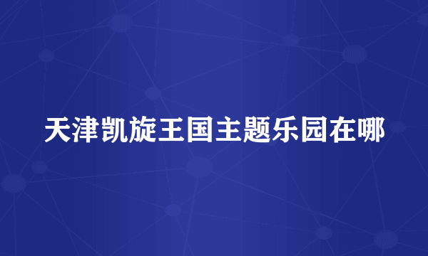 天津凯旋王国主题乐园在哪