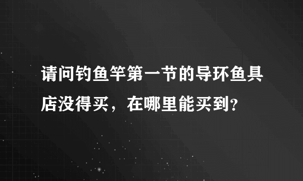 请问钓鱼竿第一节的导环鱼具店没得买，在哪里能买到？