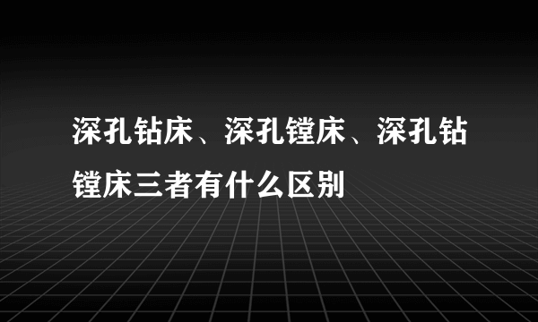 深孔钻床、深孔镗床、深孔钻镗床三者有什么区别