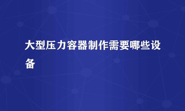 大型压力容器制作需要哪些设备