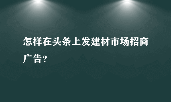 怎样在头条上发建材市场招商广告？