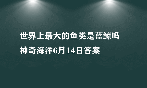 世界上最大的鱼类是蓝鲸吗 神奇海洋6月14日答案
