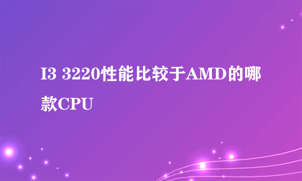 I3 3220性能比较于AMD的哪款CPU