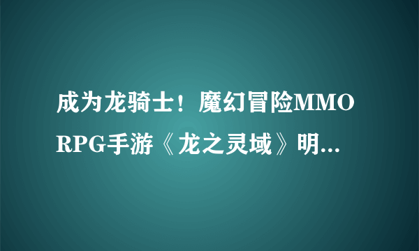 成为龙骑士！魔幻冒险MMORPG手游《龙之灵域》明日开启首测！