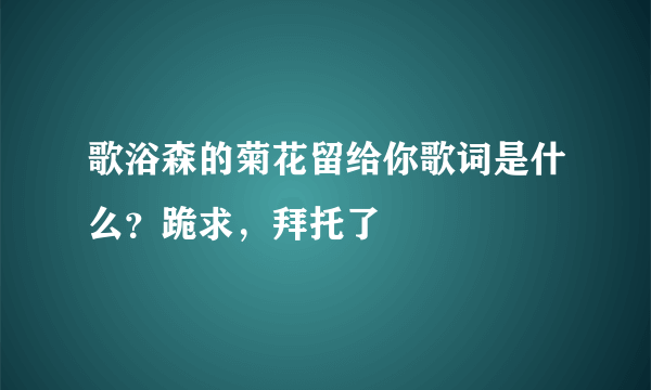 歌浴森的菊花留给你歌词是什么？跪求，拜托了