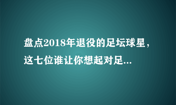 盘点2018年退役的足坛球星，这七位谁让你想起对足球美好的记忆？