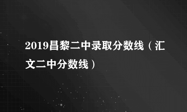 2019昌黎二中录取分数线（汇文二中分数线）