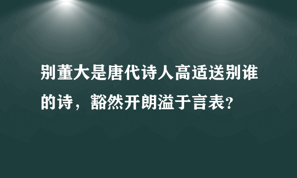 别董大是唐代诗人高适送别谁的诗，豁然开朗溢于言表？