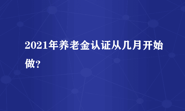 2021年养老金认证从几月开始做？