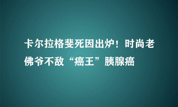 卡尔拉格斐死因出炉！时尚老佛爷不敌“癌王”胰腺癌