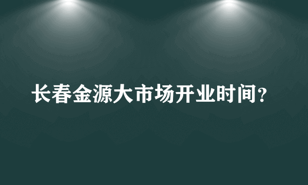 长春金源大市场开业时间？