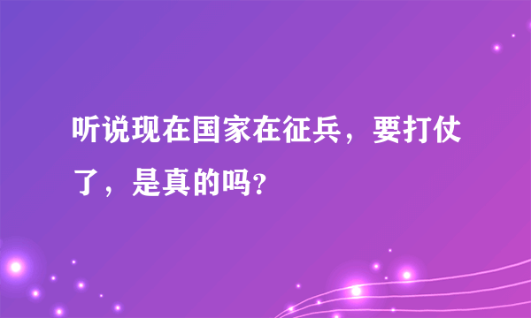 听说现在国家在征兵，要打仗了，是真的吗？