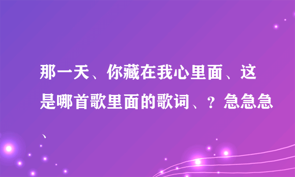 那一天、你藏在我心里面、这是哪首歌里面的歌词、？急急急、