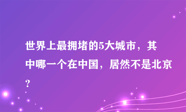 世界上最拥堵的5大城市，其中哪一个在中国，居然不是北京？