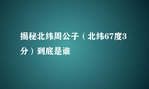 揭秘北纬周公子（北纬67度3分）到底是谁