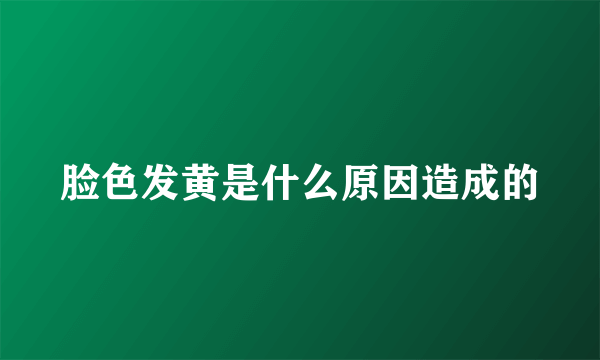 脸色发黄是什么原因造成的